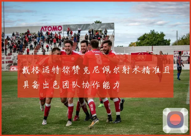 戴格诺特称赞克尼佩尔射术精准且具备出色团队协作能力