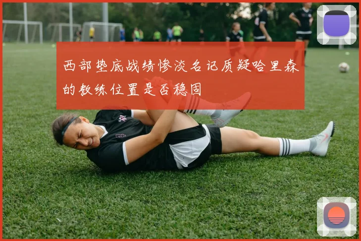 西部垫底战绩惨淡名记质疑哈里森的教练位置是否稳固