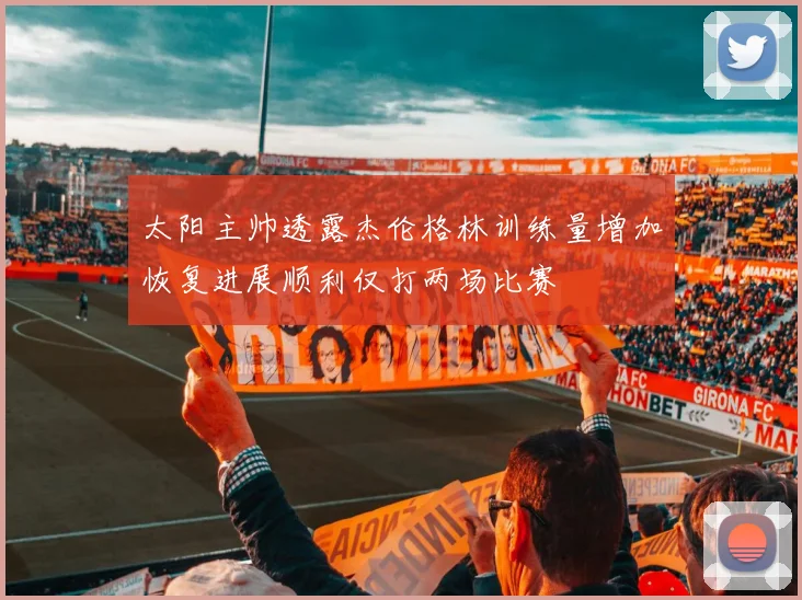 太阳主帅透露杰伦格林训练量增加恢复进展顺利仅打两场比赛