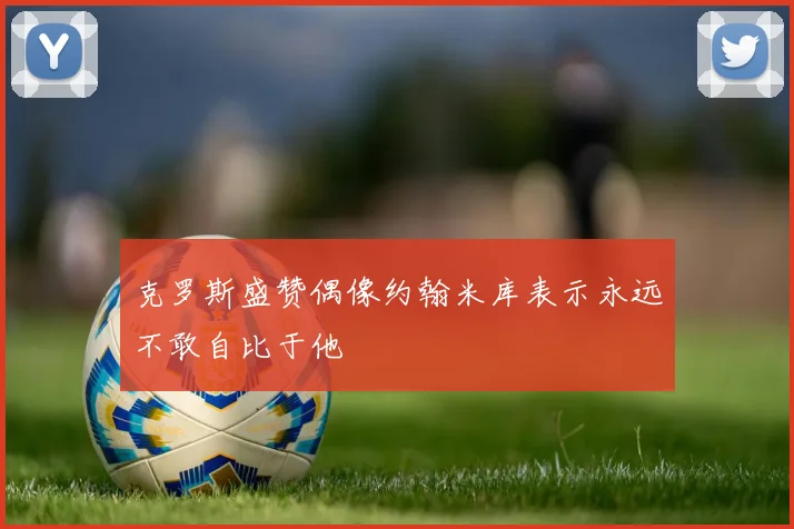 克罗斯盛赞偶像约翰米库表示永远不敢自比于他