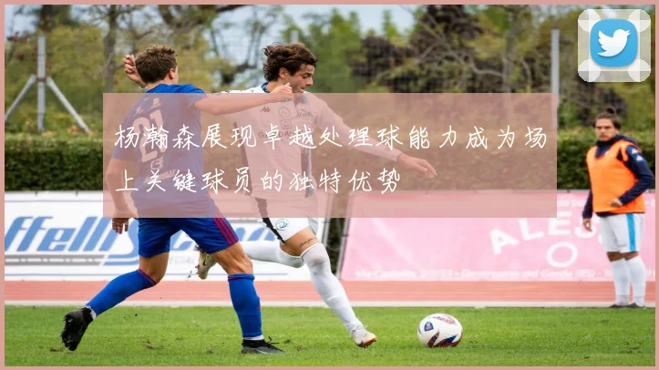 杨瀚森展现卓越处理球能力成为场上关键球员的独特优势