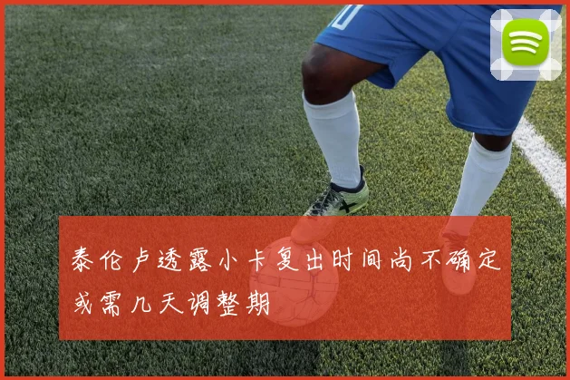 泰伦卢透露小卡复出时间尚不确定或需几天调整期
