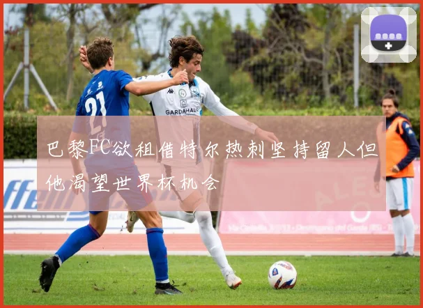 巴黎FC欲租借特尔热刺坚持留人但他渴望世界杯机会