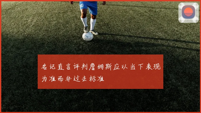 名记直言评判詹姆斯应以当下表现为准而非过去标准