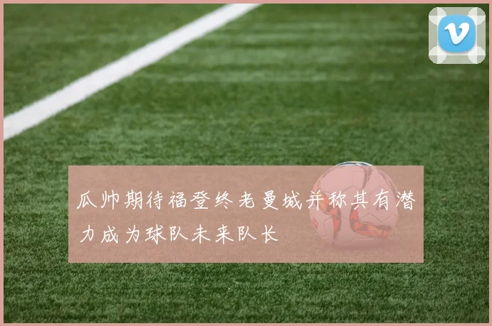 瓜帅期待福登终老曼城并称其有潜力成为球队未来队长