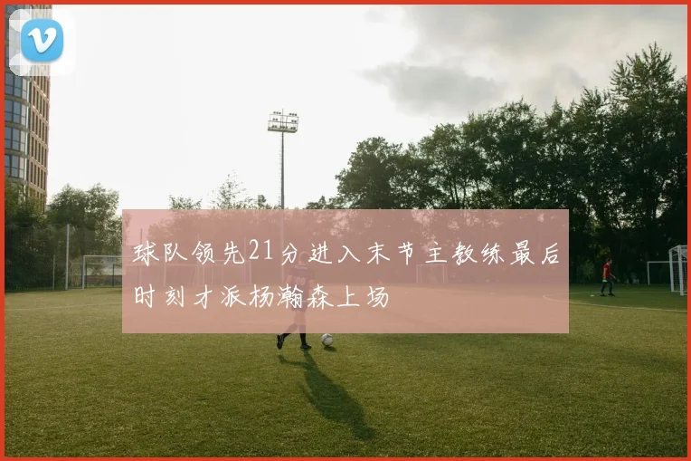 球队领先21分进入末节主教练最后时刻才派杨瀚森上场