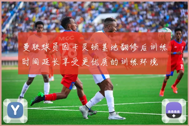 曼联球员因卡灵顿基地翻修后训练时间延长享受更优质的训练环境