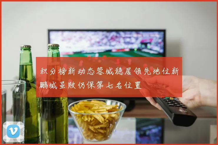 积分榜新动态蓉城稳居领先地位新鹏城虽败仍保第七名位置