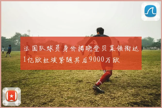 法国队球员身价揭晓登贝莱领衔达1亿欧杜埃紧随其后9000万欧