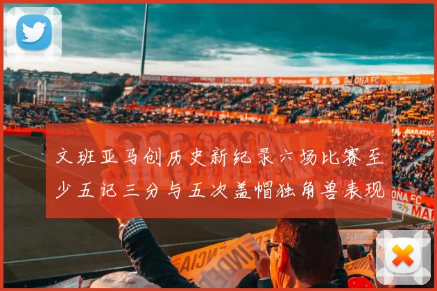 文班亚马创历史新纪录六场比赛至少五记三分与五次盖帽独角兽表现惊艳