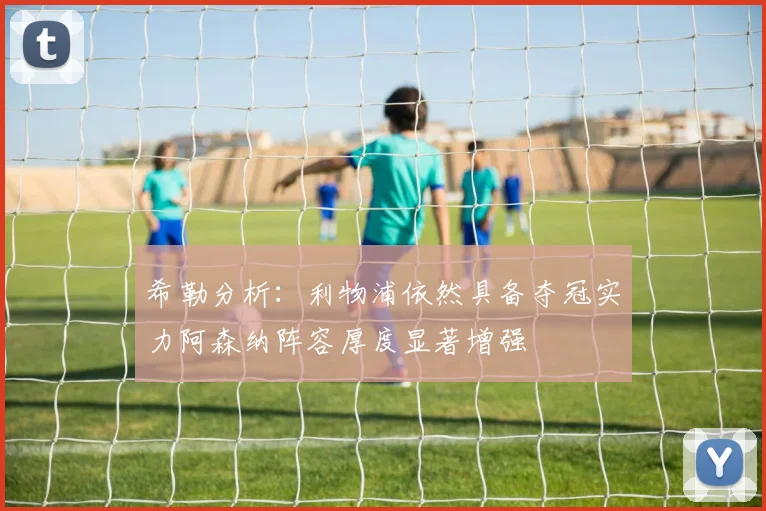 希勒分析：利物浦依然具备夺冠实力阿森纳阵容厚度显著增强