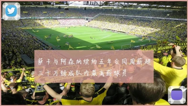 萨卡与阿森纳续约五年合同周薪超三十万镑成队内最高薪球员