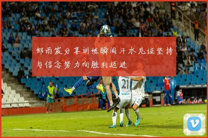 邹雨宸分享训练瞬间汗水见证坚持与信念努力向胜利迈进