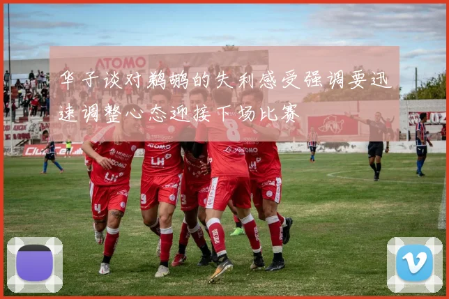 华子谈对鹈鹕的失利感受强调要迅速调整心态迎接下场比赛