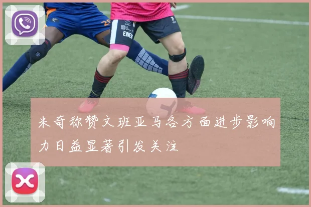 米奇称赞文班亚马各方面进步影响力日益显著引发关注