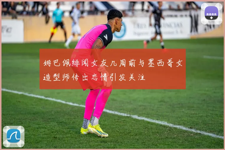 姆巴佩绯闻女友几周前与墨西哥女造型师传出恋情引发关注